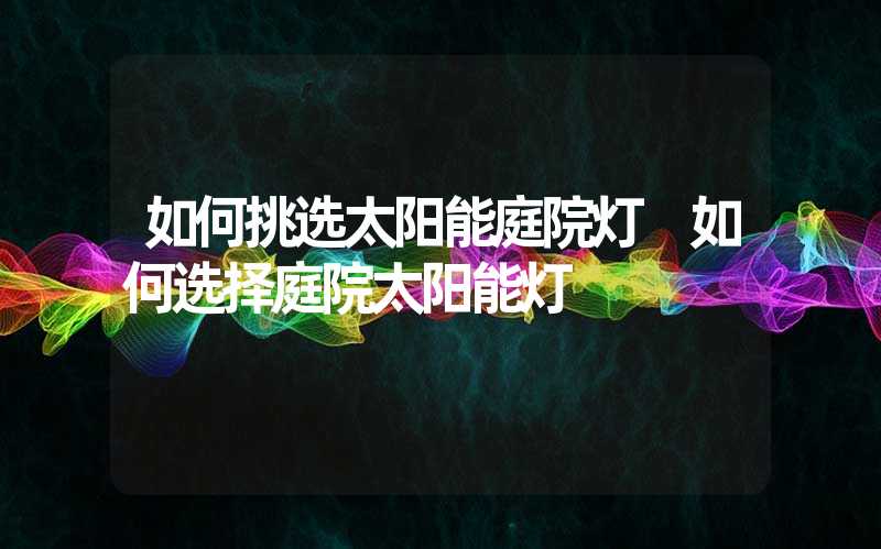 如何挑选太阳能庭院灯 如何选择庭院太阳能灯